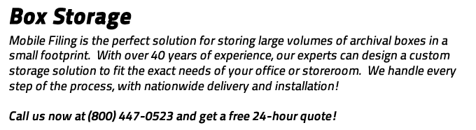 Box Storage: The perfect solution for storing large volumes of archival boxes in a small footprint.  With over 40 years of experience, our experts can design a custom storage solution to fit the exact needs of your office or storeroom.  We handle every step of the process, with nationwide delivery and installation!