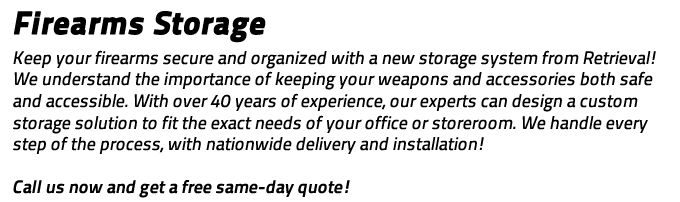 Firearm Storage: Keep your firearms secure and organized with a new storage system from Retrieval!  We have served the law enforcement community since 1969 and we understand the importance of keeping your weapons and accessories both safe and accessible.  With over 40 years of experience, our experts can design a custom storage solution to fit the exact needs of your office or storeroom.  We handle every step of the process, with nationwide delivery and installation!