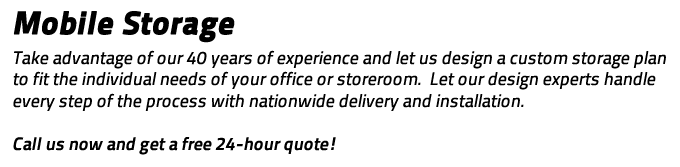 Mobile Storage: Take advantage of out 40 years of experience and let us design a custom storage plan to fit the individual needs of your office or storeroom.  Let our design experts handle every step of the process with nationwide delivery and installation.