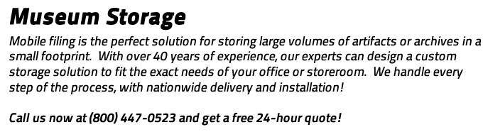 Museum Storage: the perfect solution for storing large volumes of artifacts or archives in a small footprint.  With over 40 years of experience, our experts can design a custom storage solution to fit the exact needs of your office or storeroom.  We handle every step of the process, with nationwide delivery and installation!