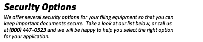 Security Options: We offer several security options for your filing equipment so that you can keep important documents secure.  Take a look at our list below, or call us at (800) 447-0523 and we will be happy to help you select the right option for your application.